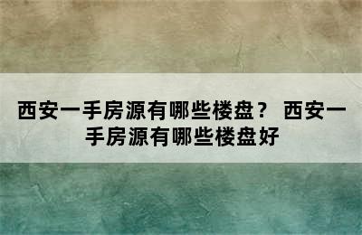 西安一手房源有哪些楼盘？ 西安一手房源有哪些楼盘好